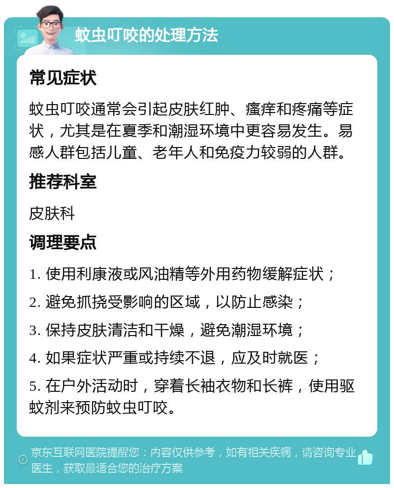 蚊虫叮咬的处理方法 常见症状 蚊虫叮咬通常会引起皮肤红肿、瘙痒和疼痛等症状，尤其是在夏季和潮湿环境中更容易发生。易感人群包括儿童、老年人和免疫力较弱的人群。 推荐科室 皮肤科 调理要点 1. 使用利康液或风油精等外用药物缓解症状； 2. 避免抓挠受影响的区域，以防止感染； 3. 保持皮肤清洁和干燥，避免潮湿环境； 4. 如果症状严重或持续不退，应及时就医； 5. 在户外活动时，穿着长袖衣物和长裤，使用驱蚊剂来预防蚊虫叮咬。