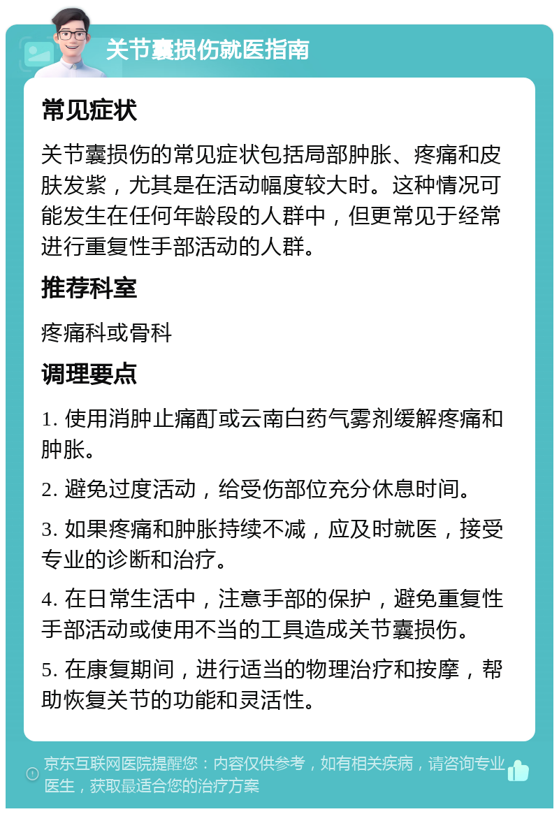 关节囊损伤就医指南 常见症状 关节囊损伤的常见症状包括局部肿胀、疼痛和皮肤发紫，尤其是在活动幅度较大时。这种情况可能发生在任何年龄段的人群中，但更常见于经常进行重复性手部活动的人群。 推荐科室 疼痛科或骨科 调理要点 1. 使用消肿止痛酊或云南白药气雾剂缓解疼痛和肿胀。 2. 避免过度活动，给受伤部位充分休息时间。 3. 如果疼痛和肿胀持续不减，应及时就医，接受专业的诊断和治疗。 4. 在日常生活中，注意手部的保护，避免重复性手部活动或使用不当的工具造成关节囊损伤。 5. 在康复期间，进行适当的物理治疗和按摩，帮助恢复关节的功能和灵活性。