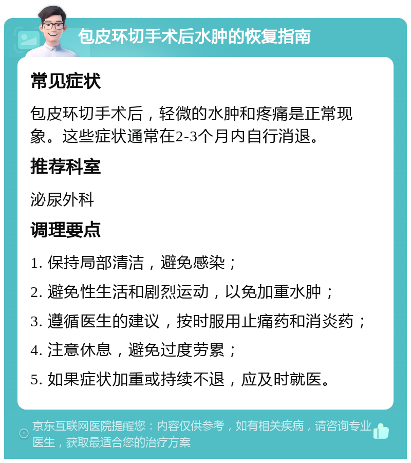 包皮环切手术后水肿的恢复指南 常见症状 包皮环切手术后，轻微的水肿和疼痛是正常现象。这些症状通常在2-3个月内自行消退。 推荐科室 泌尿外科 调理要点 1. 保持局部清洁，避免感染； 2. 避免性生活和剧烈运动，以免加重水肿； 3. 遵循医生的建议，按时服用止痛药和消炎药； 4. 注意休息，避免过度劳累； 5. 如果症状加重或持续不退，应及时就医。