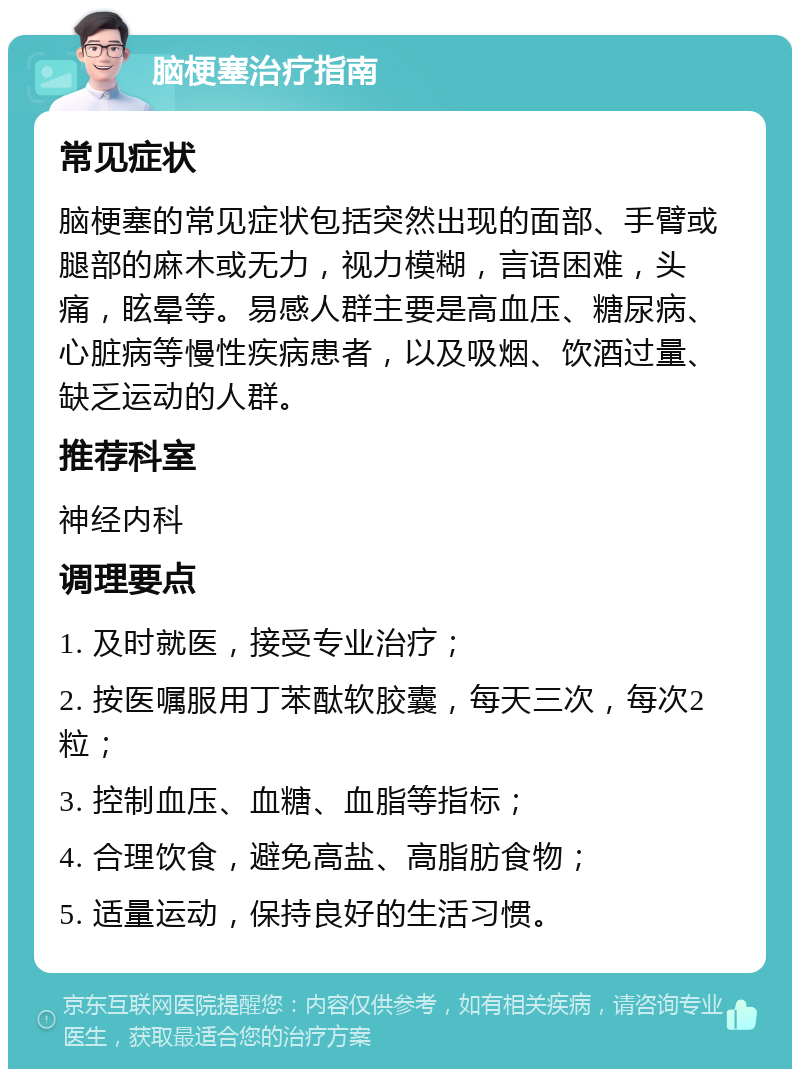 脑梗塞治疗指南 常见症状 脑梗塞的常见症状包括突然出现的面部、手臂或腿部的麻木或无力，视力模糊，言语困难，头痛，眩晕等。易感人群主要是高血压、糖尿病、心脏病等慢性疾病患者，以及吸烟、饮酒过量、缺乏运动的人群。 推荐科室 神经内科 调理要点 1. 及时就医，接受专业治疗； 2. 按医嘱服用丁苯酞软胶囊，每天三次，每次2粒； 3. 控制血压、血糖、血脂等指标； 4. 合理饮食，避免高盐、高脂肪食物； 5. 适量运动，保持良好的生活习惯。