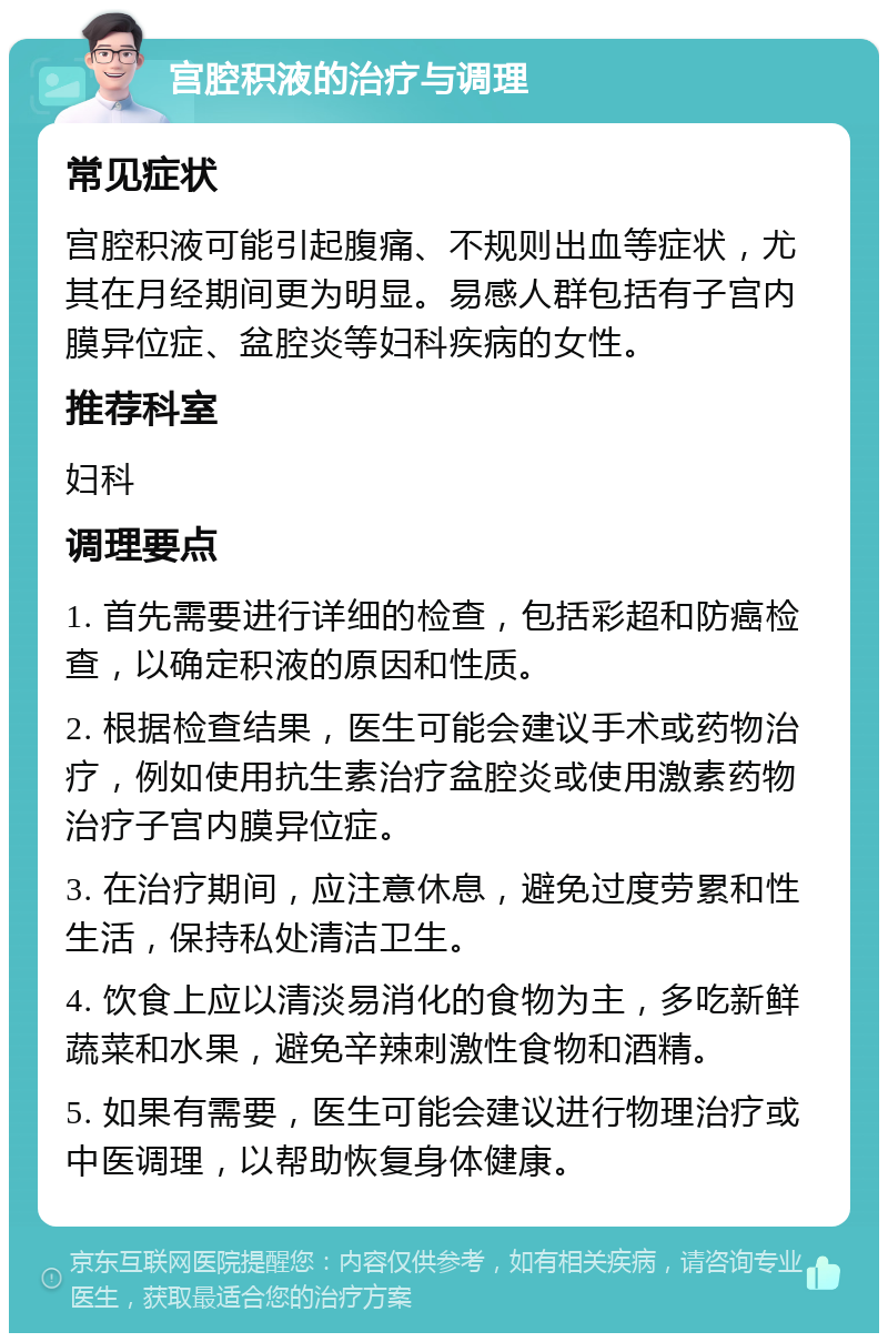 宫腔积液的治疗与调理 常见症状 宫腔积液可能引起腹痛、不规则出血等症状，尤其在月经期间更为明显。易感人群包括有子宫内膜异位症、盆腔炎等妇科疾病的女性。 推荐科室 妇科 调理要点 1. 首先需要进行详细的检查，包括彩超和防癌检查，以确定积液的原因和性质。 2. 根据检查结果，医生可能会建议手术或药物治疗，例如使用抗生素治疗盆腔炎或使用激素药物治疗子宫内膜异位症。 3. 在治疗期间，应注意休息，避免过度劳累和性生活，保持私处清洁卫生。 4. 饮食上应以清淡易消化的食物为主，多吃新鲜蔬菜和水果，避免辛辣刺激性食物和酒精。 5. 如果有需要，医生可能会建议进行物理治疗或中医调理，以帮助恢复身体健康。