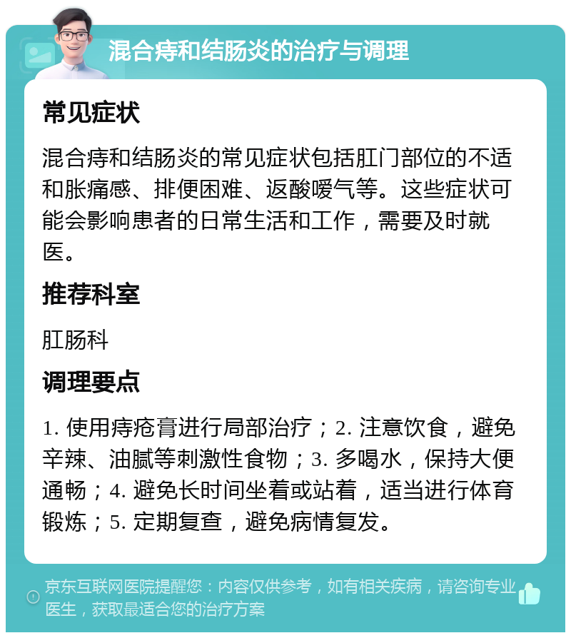 混合痔和结肠炎的治疗与调理 常见症状 混合痔和结肠炎的常见症状包括肛门部位的不适和胀痛感、排便困难、返酸嗳气等。这些症状可能会影响患者的日常生活和工作，需要及时就医。 推荐科室 肛肠科 调理要点 1. 使用痔疮膏进行局部治疗；2. 注意饮食，避免辛辣、油腻等刺激性食物；3. 多喝水，保持大便通畅；4. 避免长时间坐着或站着，适当进行体育锻炼；5. 定期复查，避免病情复发。