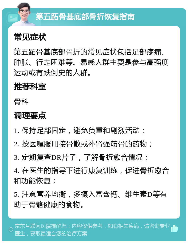 第五跖骨基底部骨折恢复指南 常见症状 第五跖骨基底部骨折的常见症状包括足部疼痛、肿胀、行走困难等。易感人群主要是参与高强度运动或有跌倒史的人群。 推荐科室 骨科 调理要点 1. 保持足部固定，避免负重和剧烈活动； 2. 按医嘱服用接骨散或补肾强筋骨的药物； 3. 定期复查DR片子，了解骨折愈合情况； 4. 在医生的指导下进行康复训练，促进骨折愈合和功能恢复； 5. 注意营养均衡，多摄入富含钙、维生素D等有助于骨骼健康的食物。