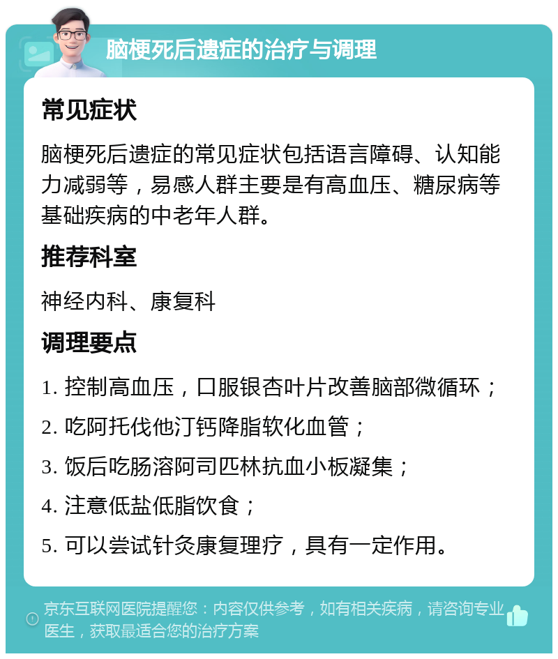 脑梗死后遗症的治疗与调理 常见症状 脑梗死后遗症的常见症状包括语言障碍、认知能力减弱等，易感人群主要是有高血压、糖尿病等基础疾病的中老年人群。 推荐科室 神经内科、康复科 调理要点 1. 控制高血压，口服银杏叶片改善脑部微循环； 2. 吃阿托伐他汀钙降脂软化血管； 3. 饭后吃肠溶阿司匹林抗血小板凝集； 4. 注意低盐低脂饮食； 5. 可以尝试针灸康复理疗，具有一定作用。