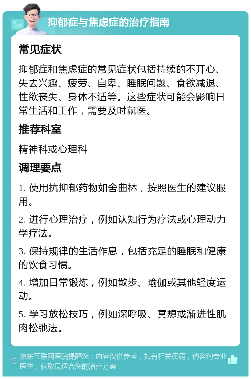 抑郁症与焦虑症的治疗指南 常见症状 抑郁症和焦虑症的常见症状包括持续的不开心、失去兴趣、疲劳、自卑、睡眠问题、食欲减退、性欲丧失、身体不适等。这些症状可能会影响日常生活和工作，需要及时就医。 推荐科室 精神科或心理科 调理要点 1. 使用抗抑郁药物如舍曲林，按照医生的建议服用。 2. 进行心理治疗，例如认知行为疗法或心理动力学疗法。 3. 保持规律的生活作息，包括充足的睡眠和健康的饮食习惯。 4. 增加日常锻炼，例如散步、瑜伽或其他轻度运动。 5. 学习放松技巧，例如深呼吸、冥想或渐进性肌肉松弛法。