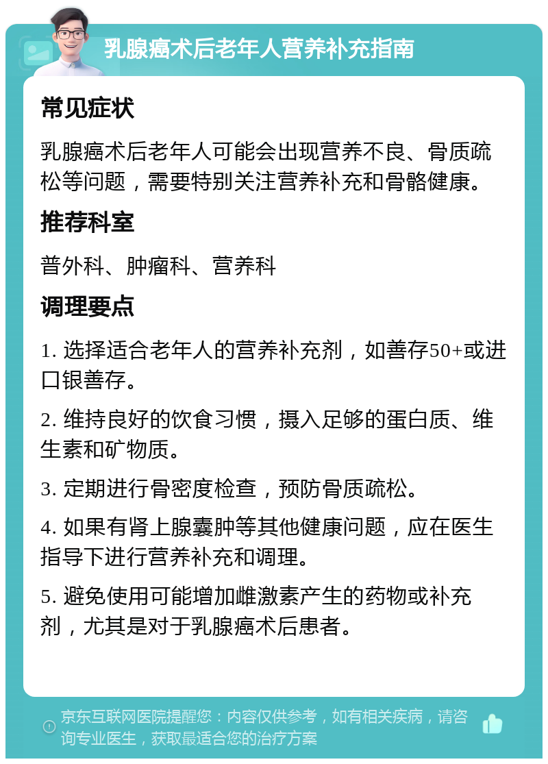 乳腺癌术后老年人营养补充指南 常见症状 乳腺癌术后老年人可能会出现营养不良、骨质疏松等问题，需要特别关注营养补充和骨骼健康。 推荐科室 普外科、肿瘤科、营养科 调理要点 1. 选择适合老年人的营养补充剂，如善存50+或进口银善存。 2. 维持良好的饮食习惯，摄入足够的蛋白质、维生素和矿物质。 3. 定期进行骨密度检查，预防骨质疏松。 4. 如果有肾上腺囊肿等其他健康问题，应在医生指导下进行营养补充和调理。 5. 避免使用可能增加雌激素产生的药物或补充剂，尤其是对于乳腺癌术后患者。