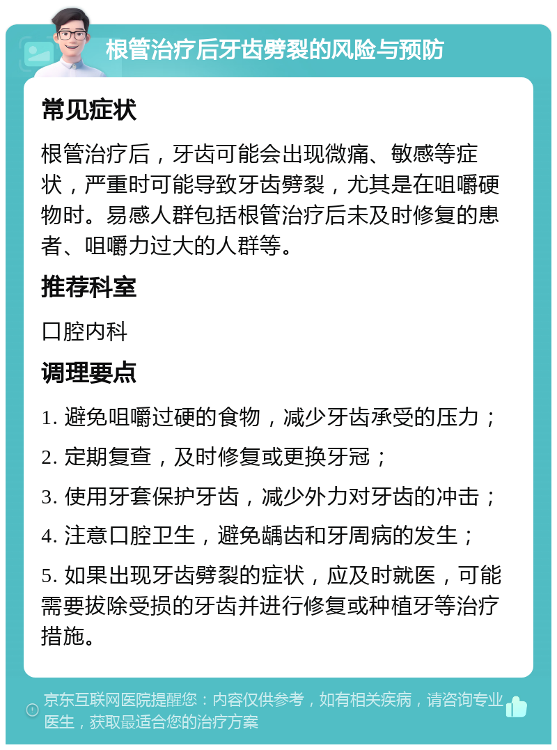 根管治疗后牙齿劈裂的风险与预防 常见症状 根管治疗后，牙齿可能会出现微痛、敏感等症状，严重时可能导致牙齿劈裂，尤其是在咀嚼硬物时。易感人群包括根管治疗后未及时修复的患者、咀嚼力过大的人群等。 推荐科室 口腔内科 调理要点 1. 避免咀嚼过硬的食物，减少牙齿承受的压力； 2. 定期复查，及时修复或更换牙冠； 3. 使用牙套保护牙齿，减少外力对牙齿的冲击； 4. 注意口腔卫生，避免龋齿和牙周病的发生； 5. 如果出现牙齿劈裂的症状，应及时就医，可能需要拔除受损的牙齿并进行修复或种植牙等治疗措施。