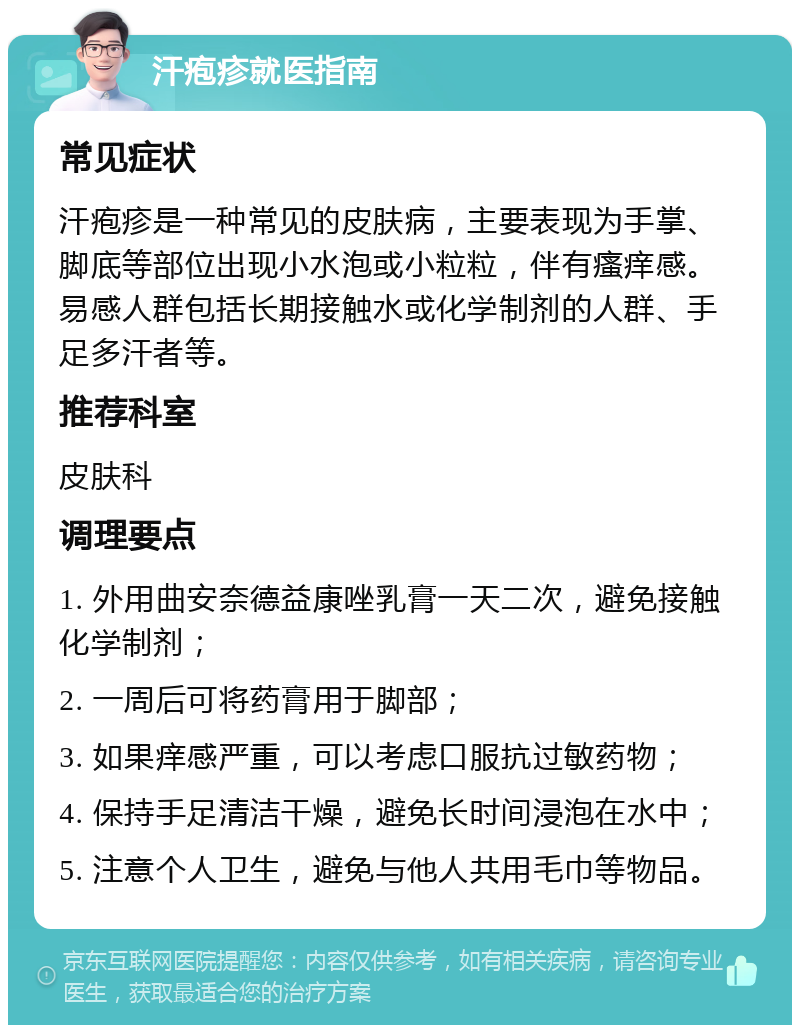 汗疱疹就医指南 常见症状 汗疱疹是一种常见的皮肤病，主要表现为手掌、脚底等部位出现小水泡或小粒粒，伴有瘙痒感。易感人群包括长期接触水或化学制剂的人群、手足多汗者等。 推荐科室 皮肤科 调理要点 1. 外用曲安奈德益康唑乳膏一天二次，避免接触化学制剂； 2. 一周后可将药膏用于脚部； 3. 如果痒感严重，可以考虑口服抗过敏药物； 4. 保持手足清洁干燥，避免长时间浸泡在水中； 5. 注意个人卫生，避免与他人共用毛巾等物品。