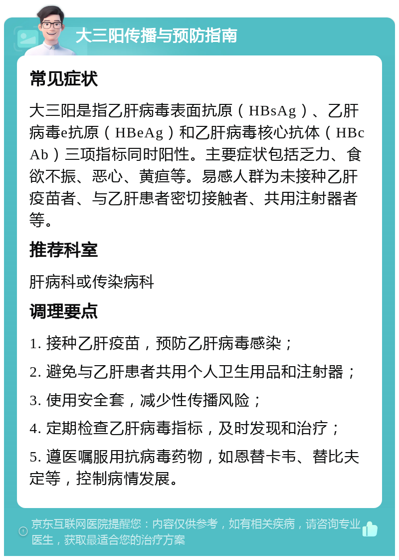 大三阳传播与预防指南 常见症状 大三阳是指乙肝病毒表面抗原（HBsAg）、乙肝病毒e抗原（HBeAg）和乙肝病毒核心抗体（HBcAb）三项指标同时阳性。主要症状包括乏力、食欲不振、恶心、黄疸等。易感人群为未接种乙肝疫苗者、与乙肝患者密切接触者、共用注射器者等。 推荐科室 肝病科或传染病科 调理要点 1. 接种乙肝疫苗，预防乙肝病毒感染； 2. 避免与乙肝患者共用个人卫生用品和注射器； 3. 使用安全套，减少性传播风险； 4. 定期检查乙肝病毒指标，及时发现和治疗； 5. 遵医嘱服用抗病毒药物，如恩替卡韦、替比夫定等，控制病情发展。