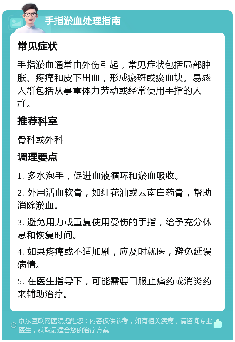 手指淤血处理指南 常见症状 手指淤血通常由外伤引起，常见症状包括局部肿胀、疼痛和皮下出血，形成瘀斑或瘀血块。易感人群包括从事重体力劳动或经常使用手指的人群。 推荐科室 骨科或外科 调理要点 1. 多水泡手，促进血液循环和淤血吸收。 2. 外用活血软膏，如红花油或云南白药膏，帮助消除淤血。 3. 避免用力或重复使用受伤的手指，给予充分休息和恢复时间。 4. 如果疼痛或不适加剧，应及时就医，避免延误病情。 5. 在医生指导下，可能需要口服止痛药或消炎药来辅助治疗。