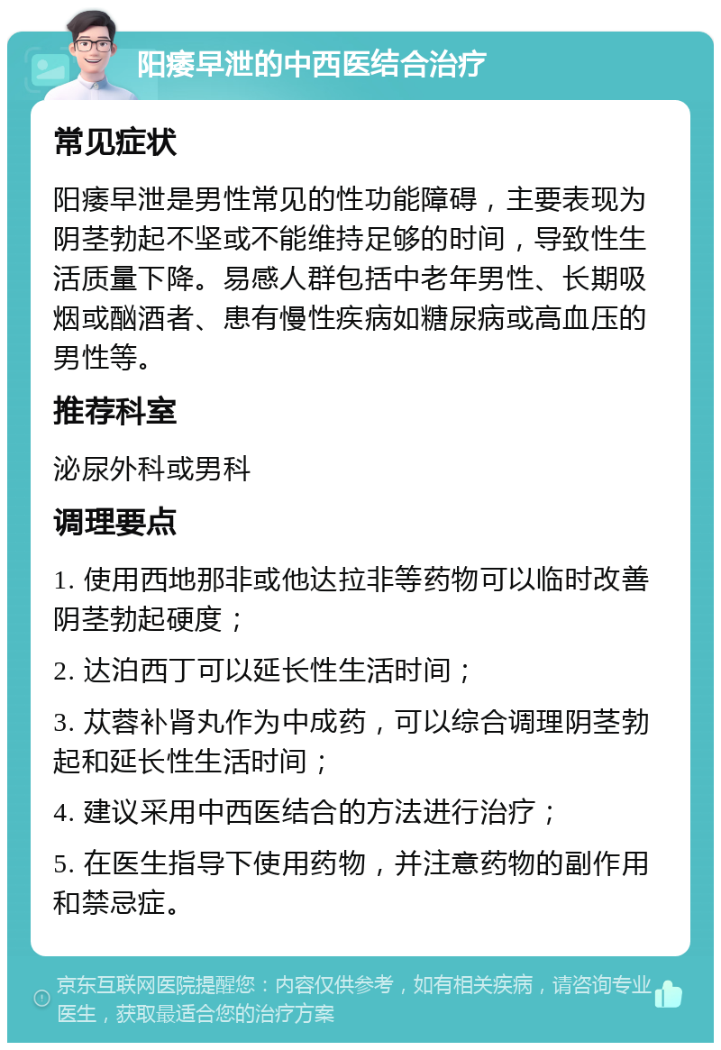 阳痿早泄的中西医结合治疗 常见症状 阳痿早泄是男性常见的性功能障碍，主要表现为阴茎勃起不坚或不能维持足够的时间，导致性生活质量下降。易感人群包括中老年男性、长期吸烟或酗酒者、患有慢性疾病如糖尿病或高血压的男性等。 推荐科室 泌尿外科或男科 调理要点 1. 使用西地那非或他达拉非等药物可以临时改善阴茎勃起硬度； 2. 达泊西丁可以延长性生活时间； 3. 苁蓉补肾丸作为中成药，可以综合调理阴茎勃起和延长性生活时间； 4. 建议采用中西医结合的方法进行治疗； 5. 在医生指导下使用药物，并注意药物的副作用和禁忌症。