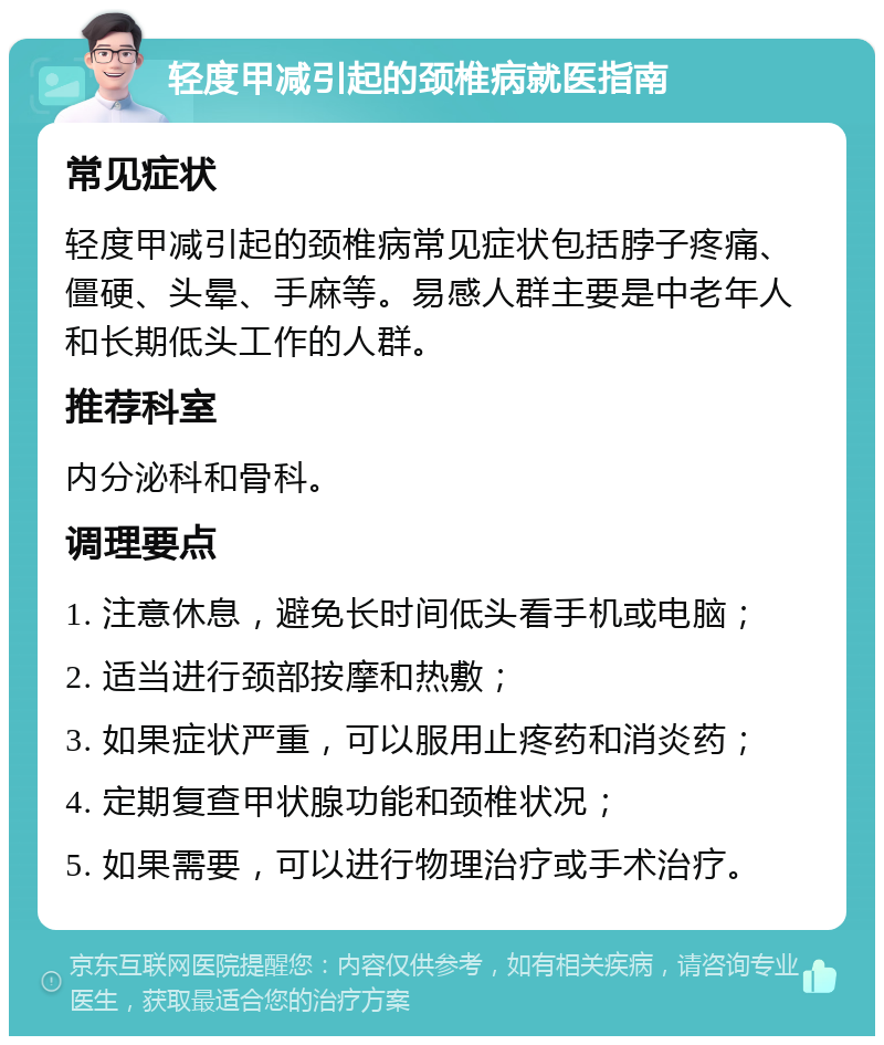 轻度甲减引起的颈椎病就医指南 常见症状 轻度甲减引起的颈椎病常见症状包括脖子疼痛、僵硬、头晕、手麻等。易感人群主要是中老年人和长期低头工作的人群。 推荐科室 内分泌科和骨科。 调理要点 1. 注意休息，避免长时间低头看手机或电脑； 2. 适当进行颈部按摩和热敷； 3. 如果症状严重，可以服用止疼药和消炎药； 4. 定期复查甲状腺功能和颈椎状况； 5. 如果需要，可以进行物理治疗或手术治疗。