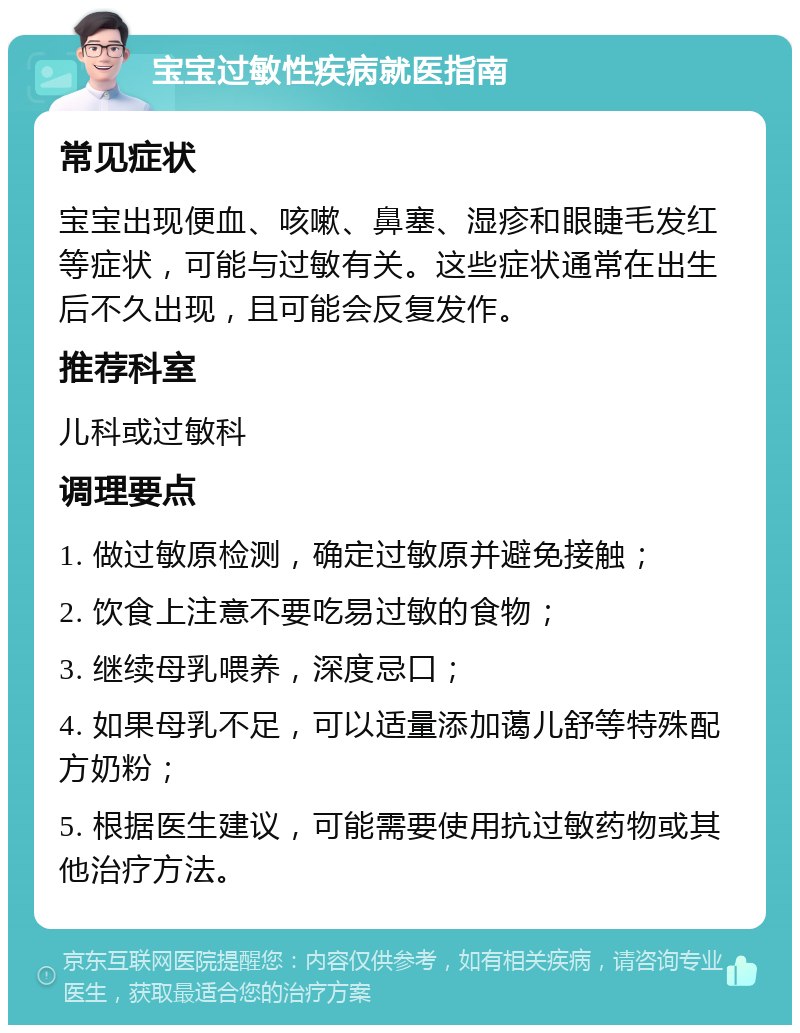 宝宝过敏性疾病就医指南 常见症状 宝宝出现便血、咳嗽、鼻塞、湿疹和眼睫毛发红等症状，可能与过敏有关。这些症状通常在出生后不久出现，且可能会反复发作。 推荐科室 儿科或过敏科 调理要点 1. 做过敏原检测，确定过敏原并避免接触； 2. 饮食上注意不要吃易过敏的食物； 3. 继续母乳喂养，深度忌口； 4. 如果母乳不足，可以适量添加蔼儿舒等特殊配方奶粉； 5. 根据医生建议，可能需要使用抗过敏药物或其他治疗方法。