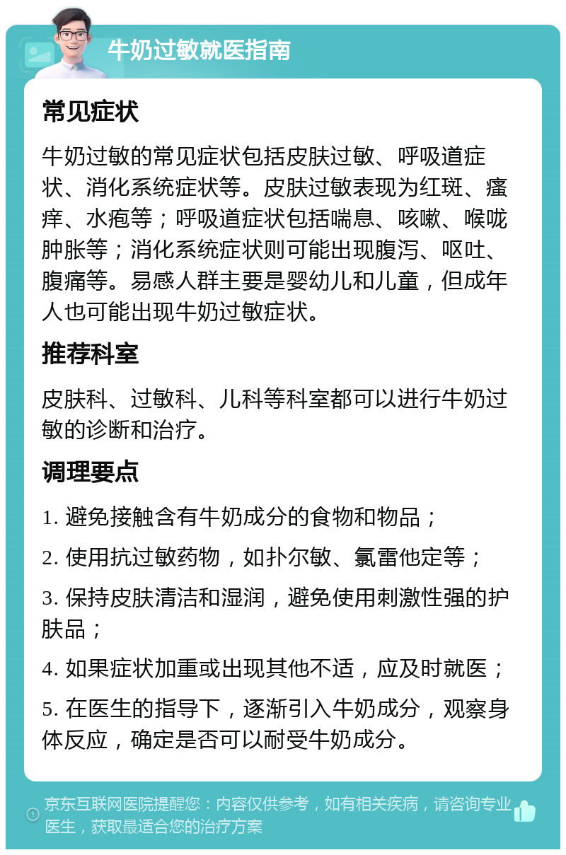 牛奶过敏就医指南 常见症状 牛奶过敏的常见症状包括皮肤过敏、呼吸道症状、消化系统症状等。皮肤过敏表现为红斑、瘙痒、水疱等；呼吸道症状包括喘息、咳嗽、喉咙肿胀等；消化系统症状则可能出现腹泻、呕吐、腹痛等。易感人群主要是婴幼儿和儿童，但成年人也可能出现牛奶过敏症状。 推荐科室 皮肤科、过敏科、儿科等科室都可以进行牛奶过敏的诊断和治疗。 调理要点 1. 避免接触含有牛奶成分的食物和物品； 2. 使用抗过敏药物，如扑尔敏、氯雷他定等； 3. 保持皮肤清洁和湿润，避免使用刺激性强的护肤品； 4. 如果症状加重或出现其他不适，应及时就医； 5. 在医生的指导下，逐渐引入牛奶成分，观察身体反应，确定是否可以耐受牛奶成分。