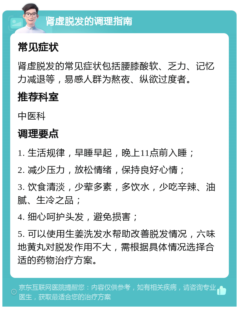 肾虚脱发的调理指南 常见症状 肾虚脱发的常见症状包括腰膝酸软、乏力、记忆力减退等，易感人群为熬夜、纵欲过度者。 推荐科室 中医科 调理要点 1. 生活规律，早睡早起，晚上11点前入睡； 2. 减少压力，放松情绪，保持良好心情； 3. 饮食清淡，少荤多素，多饮水，少吃辛辣、油腻、生冷之品； 4. 细心呵护头发，避免损害； 5. 可以使用生姜洗发水帮助改善脱发情况，六味地黄丸对脱发作用不大，需根据具体情况选择合适的药物治疗方案。