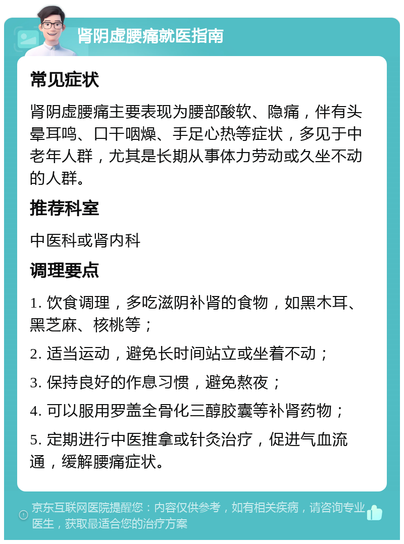 肾阴虚腰痛就医指南 常见症状 肾阴虚腰痛主要表现为腰部酸软、隐痛，伴有头晕耳鸣、口干咽燥、手足心热等症状，多见于中老年人群，尤其是长期从事体力劳动或久坐不动的人群。 推荐科室 中医科或肾内科 调理要点 1. 饮食调理，多吃滋阴补肾的食物，如黑木耳、黑芝麻、核桃等； 2. 适当运动，避免长时间站立或坐着不动； 3. 保持良好的作息习惯，避免熬夜； 4. 可以服用罗盖全骨化三醇胶囊等补肾药物； 5. 定期进行中医推拿或针灸治疗，促进气血流通，缓解腰痛症状。