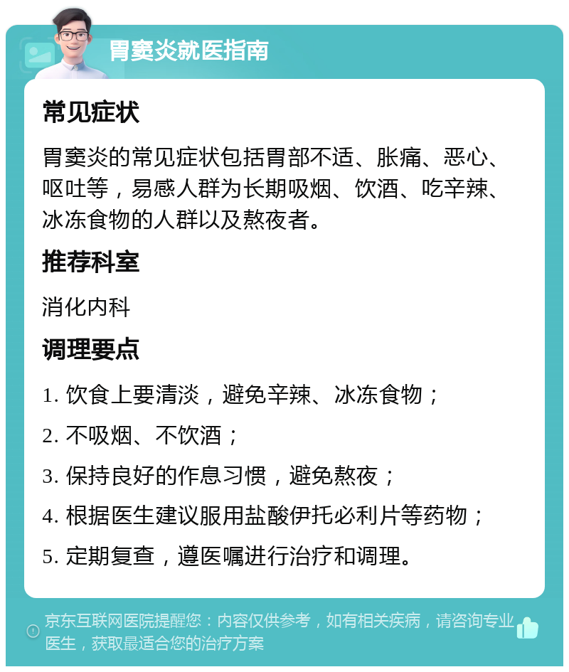 胃窦炎就医指南 常见症状 胃窦炎的常见症状包括胃部不适、胀痛、恶心、呕吐等，易感人群为长期吸烟、饮酒、吃辛辣、冰冻食物的人群以及熬夜者。 推荐科室 消化内科 调理要点 1. 饮食上要清淡，避免辛辣、冰冻食物； 2. 不吸烟、不饮酒； 3. 保持良好的作息习惯，避免熬夜； 4. 根据医生建议服用盐酸伊托必利片等药物； 5. 定期复查，遵医嘱进行治疗和调理。