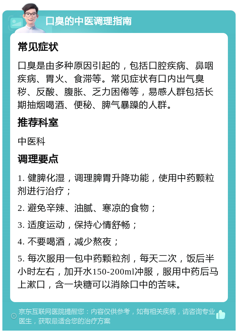 口臭的中医调理指南 常见症状 口臭是由多种原因引起的，包括口腔疾病、鼻咽疾病、胃火、食滞等。常见症状有口内出气臭秽、反酸、腹胀、乏力困倦等，易感人群包括长期抽烟喝酒、便秘、脾气暴躁的人群。 推荐科室 中医科 调理要点 1. 健脾化湿，调理脾胃升降功能，使用中药颗粒剂进行治疗； 2. 避免辛辣、油腻、寒凉的食物； 3. 适度运动，保持心情舒畅； 4. 不要喝酒，减少熬夜； 5. 每次服用一包中药颗粒剂，每天二次，饭后半小时左右，加开水150-200ml冲服，服用中药后马上漱口，含一块糖可以消除口中的苦味。