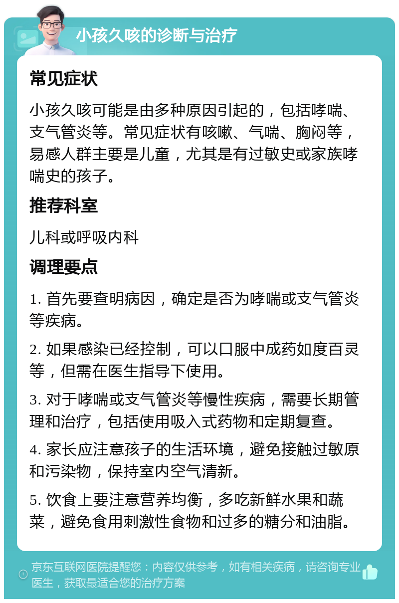 小孩久咳的诊断与治疗 常见症状 小孩久咳可能是由多种原因引起的，包括哮喘、支气管炎等。常见症状有咳嗽、气喘、胸闷等，易感人群主要是儿童，尤其是有过敏史或家族哮喘史的孩子。 推荐科室 儿科或呼吸内科 调理要点 1. 首先要查明病因，确定是否为哮喘或支气管炎等疾病。 2. 如果感染已经控制，可以口服中成药如度百灵等，但需在医生指导下使用。 3. 对于哮喘或支气管炎等慢性疾病，需要长期管理和治疗，包括使用吸入式药物和定期复查。 4. 家长应注意孩子的生活环境，避免接触过敏原和污染物，保持室内空气清新。 5. 饮食上要注意营养均衡，多吃新鲜水果和蔬菜，避免食用刺激性食物和过多的糖分和油脂。