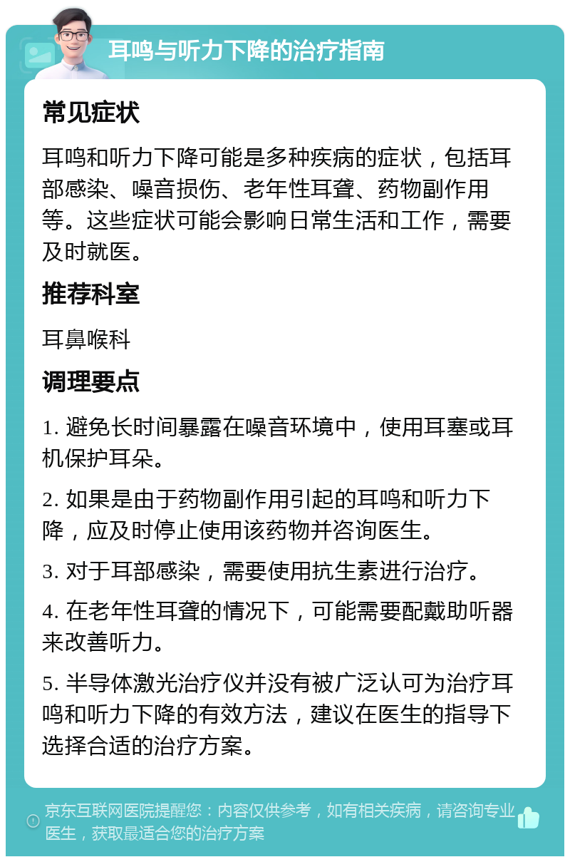 耳鸣与听力下降的治疗指南 常见症状 耳鸣和听力下降可能是多种疾病的症状，包括耳部感染、噪音损伤、老年性耳聋、药物副作用等。这些症状可能会影响日常生活和工作，需要及时就医。 推荐科室 耳鼻喉科 调理要点 1. 避免长时间暴露在噪音环境中，使用耳塞或耳机保护耳朵。 2. 如果是由于药物副作用引起的耳鸣和听力下降，应及时停止使用该药物并咨询医生。 3. 对于耳部感染，需要使用抗生素进行治疗。 4. 在老年性耳聋的情况下，可能需要配戴助听器来改善听力。 5. 半导体激光治疗仪并没有被广泛认可为治疗耳鸣和听力下降的有效方法，建议在医生的指导下选择合适的治疗方案。