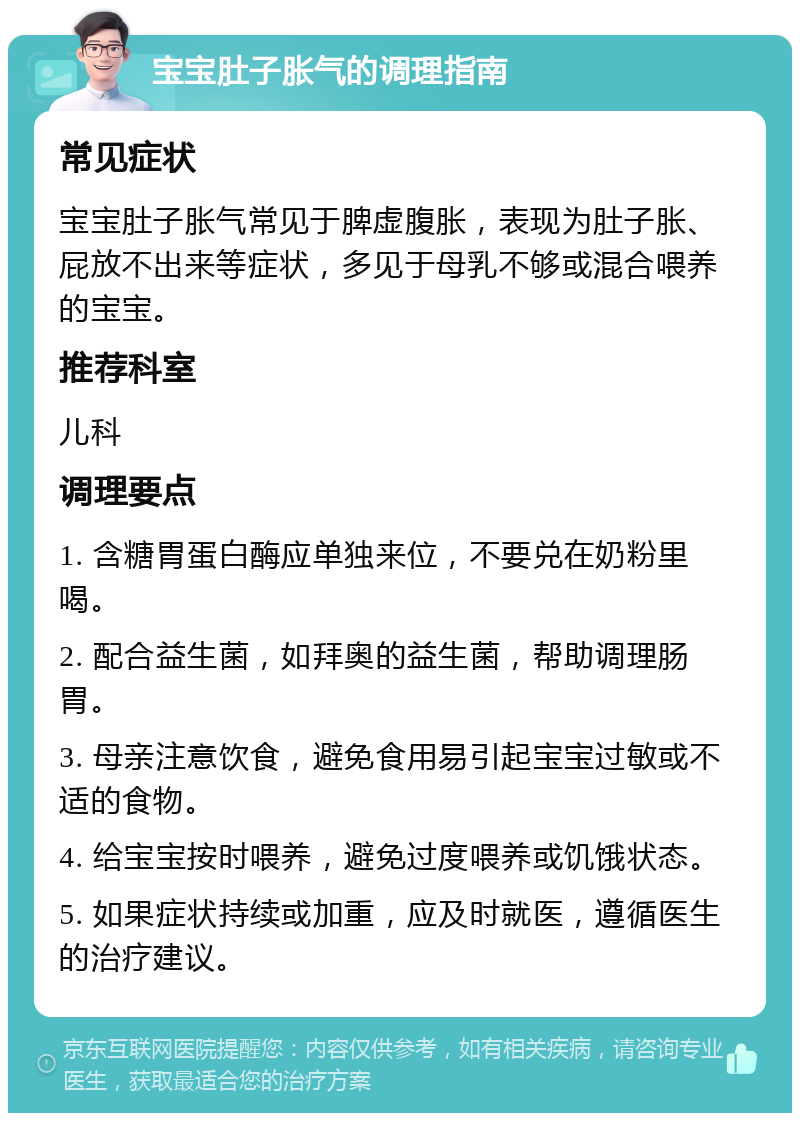 宝宝肚子胀气的调理指南 常见症状 宝宝肚子胀气常见于脾虚腹胀，表现为肚子胀、屁放不出来等症状，多见于母乳不够或混合喂养的宝宝。 推荐科室 儿科 调理要点 1. 含糖胃蛋白酶应单独来位，不要兑在奶粉里喝。 2. 配合益生菌，如拜奥的益生菌，帮助调理肠胃。 3. 母亲注意饮食，避免食用易引起宝宝过敏或不适的食物。 4. 给宝宝按时喂养，避免过度喂养或饥饿状态。 5. 如果症状持续或加重，应及时就医，遵循医生的治疗建议。