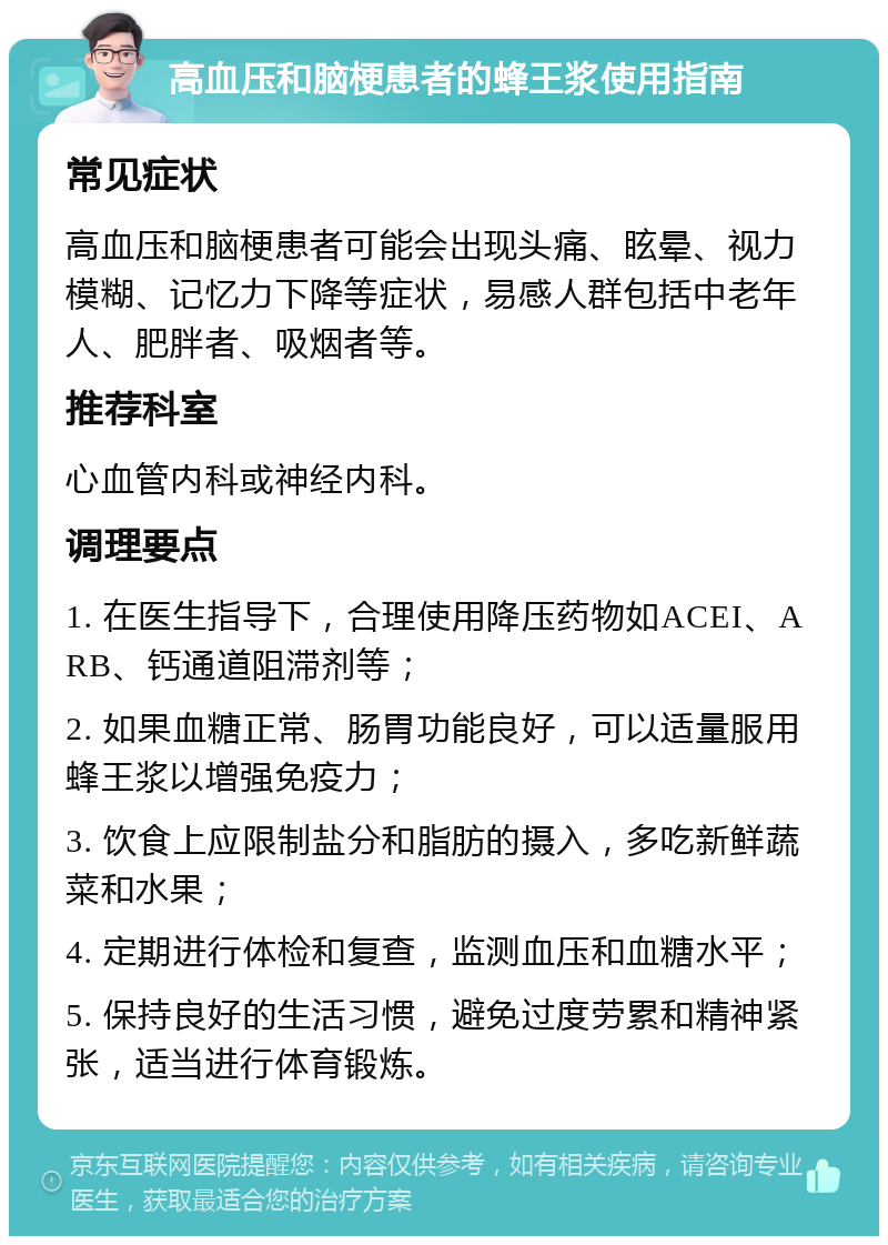 高血压和脑梗患者的蜂王浆使用指南 常见症状 高血压和脑梗患者可能会出现头痛、眩晕、视力模糊、记忆力下降等症状，易感人群包括中老年人、肥胖者、吸烟者等。 推荐科室 心血管内科或神经内科。 调理要点 1. 在医生指导下，合理使用降压药物如ACEI、ARB、钙通道阻滞剂等； 2. 如果血糖正常、肠胃功能良好，可以适量服用蜂王浆以增强免疫力； 3. 饮食上应限制盐分和脂肪的摄入，多吃新鲜蔬菜和水果； 4. 定期进行体检和复查，监测血压和血糖水平； 5. 保持良好的生活习惯，避免过度劳累和精神紧张，适当进行体育锻炼。