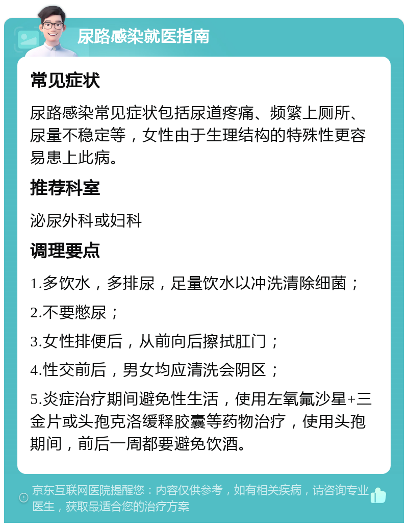 尿路感染就医指南 常见症状 尿路感染常见症状包括尿道疼痛、频繁上厕所、尿量不稳定等，女性由于生理结构的特殊性更容易患上此病。 推荐科室 泌尿外科或妇科 调理要点 1.多饮水，多排尿，足量饮水以冲洗清除细菌； 2.不要憋尿； 3.女性排便后，从前向后擦拭肛门； 4.性交前后，男女均应清洗会阴区； 5.炎症治疗期间避免性生活，使用左氧氟沙星+三金片或头孢克洛缓释胶囊等药物治疗，使用头孢期间，前后一周都要避免饮酒。