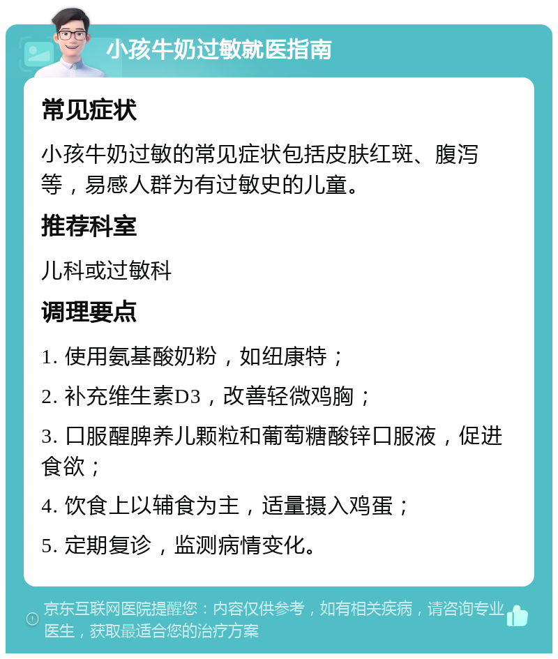 小孩牛奶过敏就医指南 常见症状 小孩牛奶过敏的常见症状包括皮肤红斑、腹泻等，易感人群为有过敏史的儿童。 推荐科室 儿科或过敏科 调理要点 1. 使用氨基酸奶粉，如纽康特； 2. 补充维生素D3，改善轻微鸡胸； 3. 口服醒脾养儿颗粒和葡萄糖酸锌口服液，促进食欲； 4. 饮食上以辅食为主，适量摄入鸡蛋； 5. 定期复诊，监测病情变化。