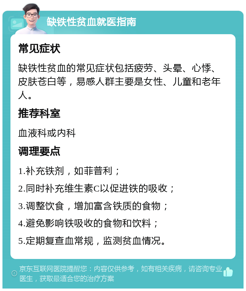 缺铁性贫血就医指南 常见症状 缺铁性贫血的常见症状包括疲劳、头晕、心悸、皮肤苍白等，易感人群主要是女性、儿童和老年人。 推荐科室 血液科或内科 调理要点 1.补充铁剂，如菲普利； 2.同时补充维生素C以促进铁的吸收； 3.调整饮食，增加富含铁质的食物； 4.避免影响铁吸收的食物和饮料； 5.定期复查血常规，监测贫血情况。