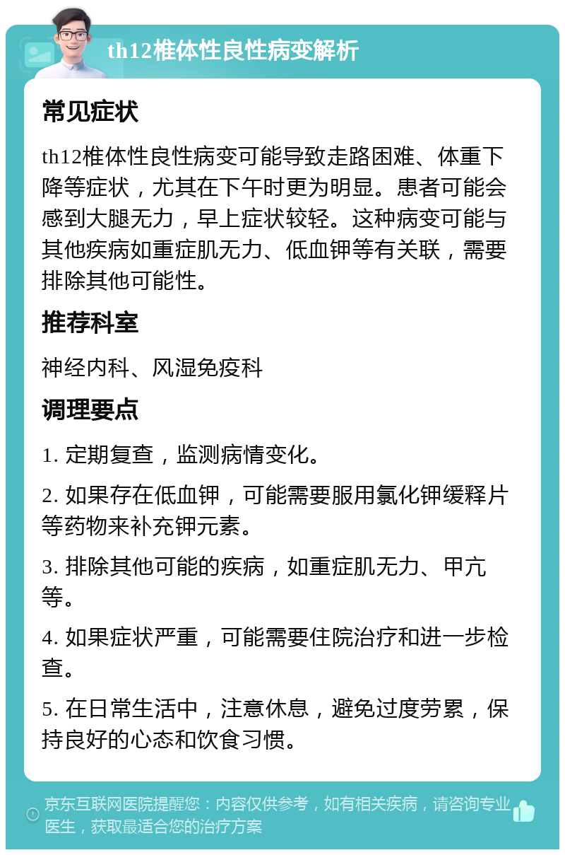 th12椎体性良性病变解析 常见症状 th12椎体性良性病变可能导致走路困难、体重下降等症状，尤其在下午时更为明显。患者可能会感到大腿无力，早上症状较轻。这种病变可能与其他疾病如重症肌无力、低血钾等有关联，需要排除其他可能性。 推荐科室 神经内科、风湿免疫科 调理要点 1. 定期复查，监测病情变化。 2. 如果存在低血钾，可能需要服用氯化钾缓释片等药物来补充钾元素。 3. 排除其他可能的疾病，如重症肌无力、甲亢等。 4. 如果症状严重，可能需要住院治疗和进一步检查。 5. 在日常生活中，注意休息，避免过度劳累，保持良好的心态和饮食习惯。