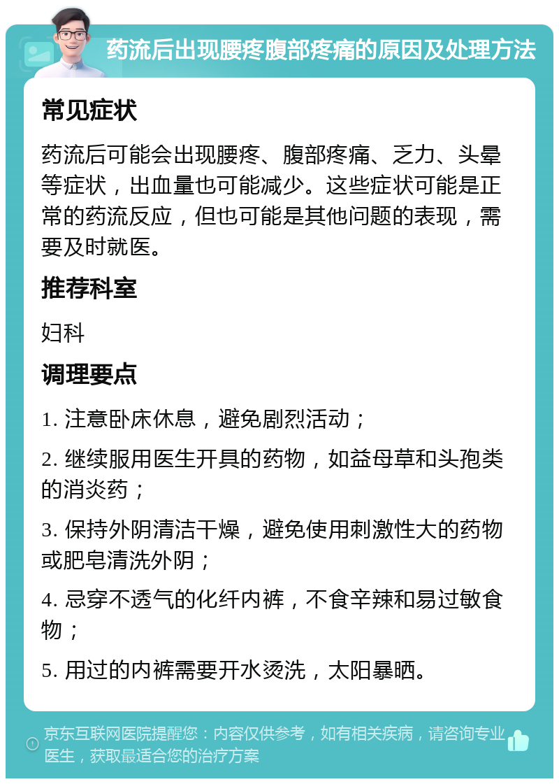 药流后出现腰疼腹部疼痛的原因及处理方法 常见症状 药流后可能会出现腰疼、腹部疼痛、乏力、头晕等症状，出血量也可能减少。这些症状可能是正常的药流反应，但也可能是其他问题的表现，需要及时就医。 推荐科室 妇科 调理要点 1. 注意卧床休息，避免剧烈活动； 2. 继续服用医生开具的药物，如益母草和头孢类的消炎药； 3. 保持外阴清洁干燥，避免使用刺激性大的药物或肥皂清洗外阴； 4. 忌穿不透气的化纤内裤，不食辛辣和易过敏食物； 5. 用过的内裤需要开水烫洗，太阳暴晒。