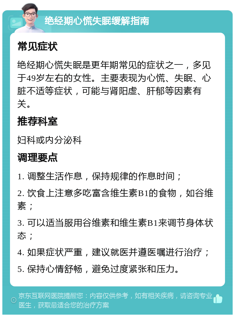 绝经期心慌失眠缓解指南 常见症状 绝经期心慌失眠是更年期常见的症状之一，多见于49岁左右的女性。主要表现为心慌、失眠、心脏不适等症状，可能与肾阳虚、肝郁等因素有关。 推荐科室 妇科或内分泌科 调理要点 1. 调整生活作息，保持规律的作息时间； 2. 饮食上注意多吃富含维生素B1的食物，如谷维素； 3. 可以适当服用谷维素和维生素B1来调节身体状态； 4. 如果症状严重，建议就医并遵医嘱进行治疗； 5. 保持心情舒畅，避免过度紧张和压力。