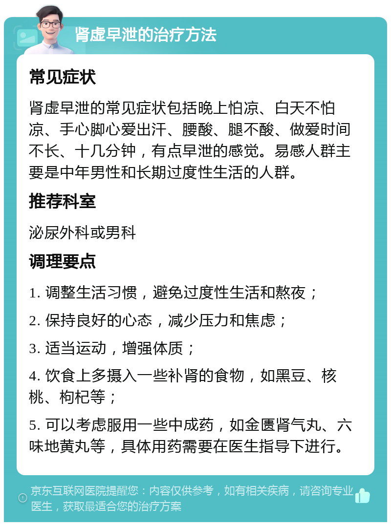 肾虚早泄的治疗方法 常见症状 肾虚早泄的常见症状包括晚上怕凉、白天不怕凉、手心脚心爱出汗、腰酸、腿不酸、做爱时间不长、十几分钟，有点早泄的感觉。易感人群主要是中年男性和长期过度性生活的人群。 推荐科室 泌尿外科或男科 调理要点 1. 调整生活习惯，避免过度性生活和熬夜； 2. 保持良好的心态，减少压力和焦虑； 3. 适当运动，增强体质； 4. 饮食上多摄入一些补肾的食物，如黑豆、核桃、枸杞等； 5. 可以考虑服用一些中成药，如金匮肾气丸、六味地黄丸等，具体用药需要在医生指导下进行。