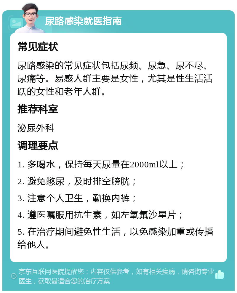 尿路感染就医指南 常见症状 尿路感染的常见症状包括尿频、尿急、尿不尽、尿痛等。易感人群主要是女性，尤其是性生活活跃的女性和老年人群。 推荐科室 泌尿外科 调理要点 1. 多喝水，保持每天尿量在2000ml以上； 2. 避免憋尿，及时排空膀胱； 3. 注意个人卫生，勤换内裤； 4. 遵医嘱服用抗生素，如左氧氟沙星片； 5. 在治疗期间避免性生活，以免感染加重或传播给他人。