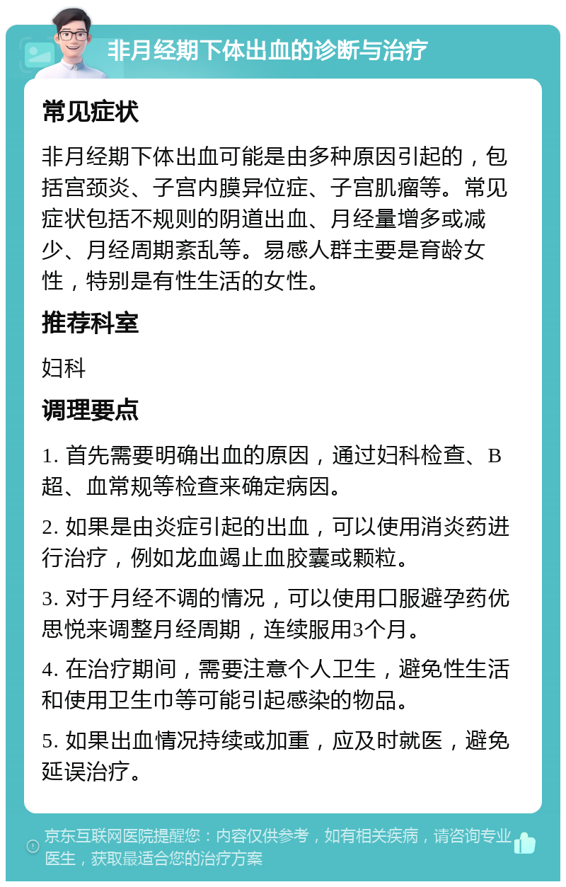 非月经期下体出血的诊断与治疗 常见症状 非月经期下体出血可能是由多种原因引起的，包括宫颈炎、子宫内膜异位症、子宫肌瘤等。常见症状包括不规则的阴道出血、月经量增多或减少、月经周期紊乱等。易感人群主要是育龄女性，特别是有性生活的女性。 推荐科室 妇科 调理要点 1. 首先需要明确出血的原因，通过妇科检查、B超、血常规等检查来确定病因。 2. 如果是由炎症引起的出血，可以使用消炎药进行治疗，例如龙血竭止血胶囊或颗粒。 3. 对于月经不调的情况，可以使用口服避孕药优思悦来调整月经周期，连续服用3个月。 4. 在治疗期间，需要注意个人卫生，避免性生活和使用卫生巾等可能引起感染的物品。 5. 如果出血情况持续或加重，应及时就医，避免延误治疗。