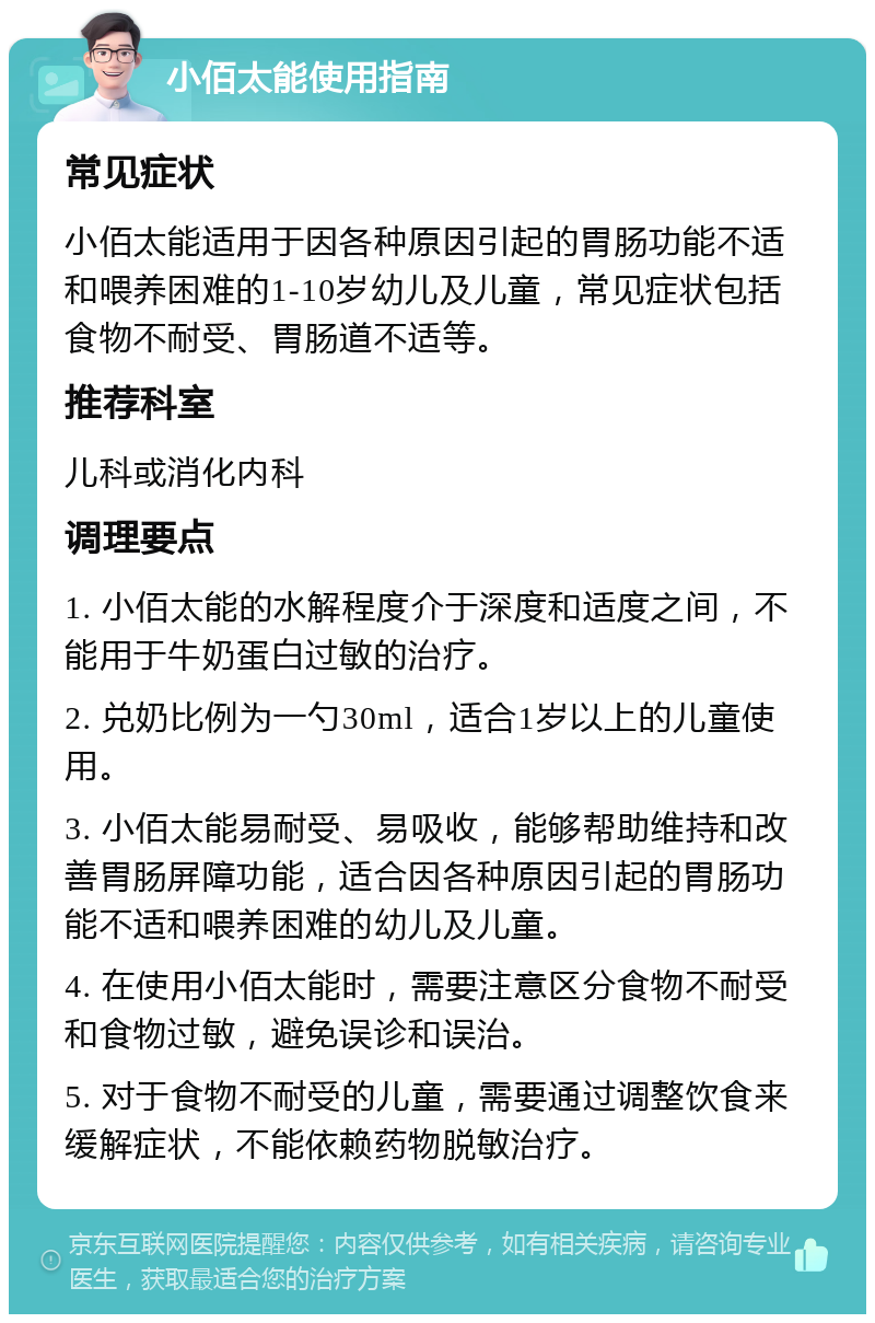 小佰太能使用指南 常见症状 小佰太能适用于因各种原因引起的胃肠功能不适和喂养困难的1-10岁幼儿及儿童，常见症状包括食物不耐受、胃肠道不适等。 推荐科室 儿科或消化内科 调理要点 1. 小佰太能的水解程度介于深度和适度之间，不能用于牛奶蛋白过敏的治疗。 2. 兑奶比例为一勺30ml，适合1岁以上的儿童使用。 3. 小佰太能易耐受、易吸收，能够帮助维持和改善胃肠屏障功能，适合因各种原因引起的胃肠功能不适和喂养困难的幼儿及儿童。 4. 在使用小佰太能时，需要注意区分食物不耐受和食物过敏，避免误诊和误治。 5. 对于食物不耐受的儿童，需要通过调整饮食来缓解症状，不能依赖药物脱敏治疗。