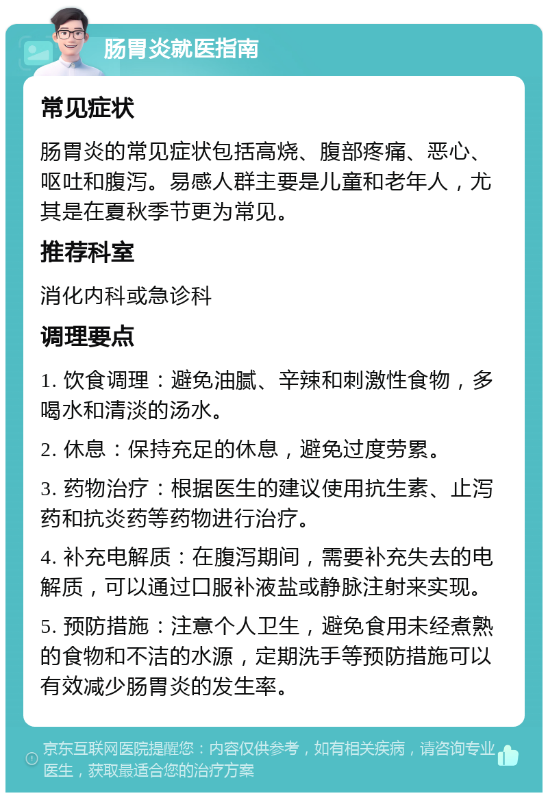 肠胃炎就医指南 常见症状 肠胃炎的常见症状包括高烧、腹部疼痛、恶心、呕吐和腹泻。易感人群主要是儿童和老年人，尤其是在夏秋季节更为常见。 推荐科室 消化内科或急诊科 调理要点 1. 饮食调理：避免油腻、辛辣和刺激性食物，多喝水和清淡的汤水。 2. 休息：保持充足的休息，避免过度劳累。 3. 药物治疗：根据医生的建议使用抗生素、止泻药和抗炎药等药物进行治疗。 4. 补充电解质：在腹泻期间，需要补充失去的电解质，可以通过口服补液盐或静脉注射来实现。 5. 预防措施：注意个人卫生，避免食用未经煮熟的食物和不洁的水源，定期洗手等预防措施可以有效减少肠胃炎的发生率。