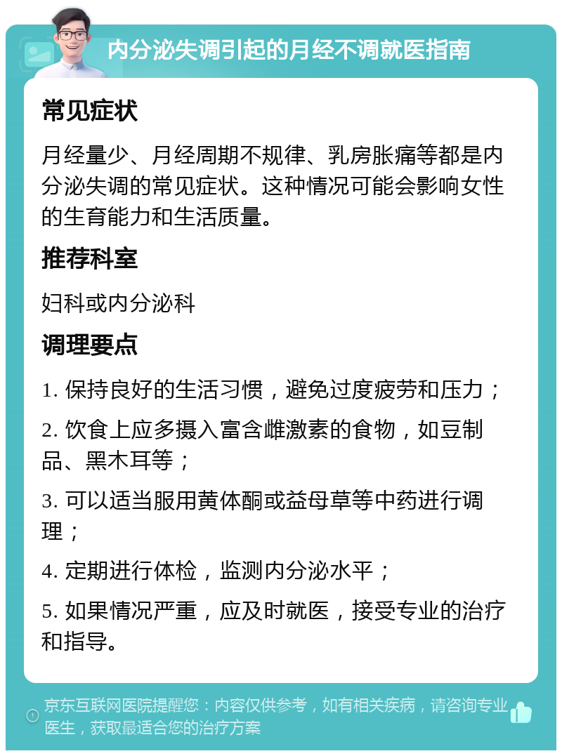 内分泌失调引起的月经不调就医指南 常见症状 月经量少、月经周期不规律、乳房胀痛等都是内分泌失调的常见症状。这种情况可能会影响女性的生育能力和生活质量。 推荐科室 妇科或内分泌科 调理要点 1. 保持良好的生活习惯，避免过度疲劳和压力； 2. 饮食上应多摄入富含雌激素的食物，如豆制品、黑木耳等； 3. 可以适当服用黄体酮或益母草等中药进行调理； 4. 定期进行体检，监测内分泌水平； 5. 如果情况严重，应及时就医，接受专业的治疗和指导。