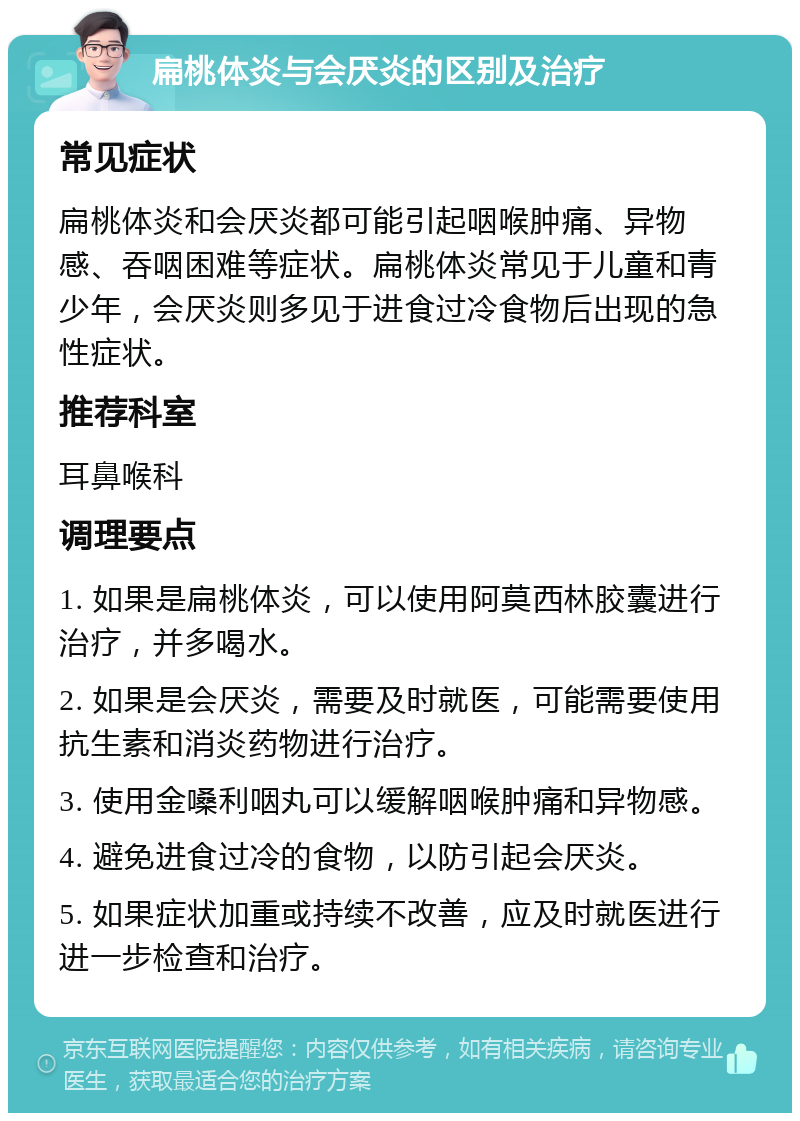 扁桃体炎与会厌炎的区别及治疗 常见症状 扁桃体炎和会厌炎都可能引起咽喉肿痛、异物感、吞咽困难等症状。扁桃体炎常见于儿童和青少年，会厌炎则多见于进食过冷食物后出现的急性症状。 推荐科室 耳鼻喉科 调理要点 1. 如果是扁桃体炎，可以使用阿莫西林胶囊进行治疗，并多喝水。 2. 如果是会厌炎，需要及时就医，可能需要使用抗生素和消炎药物进行治疗。 3. 使用金嗓利咽丸可以缓解咽喉肿痛和异物感。 4. 避免进食过冷的食物，以防引起会厌炎。 5. 如果症状加重或持续不改善，应及时就医进行进一步检查和治疗。