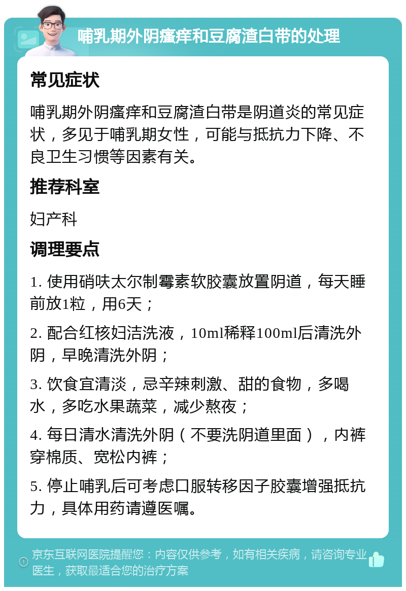 哺乳期外阴瘙痒和豆腐渣白带的处理 常见症状 哺乳期外阴瘙痒和豆腐渣白带是阴道炎的常见症状，多见于哺乳期女性，可能与抵抗力下降、不良卫生习惯等因素有关。 推荐科室 妇产科 调理要点 1. 使用硝呋太尔制霉素软胶囊放置阴道，每天睡前放1粒，用6天； 2. 配合红核妇洁洗液，10ml稀释100ml后清洗外阴，早晚清洗外阴； 3. 饮食宜清淡，忌辛辣刺激、甜的食物，多喝水，多吃水果蔬菜，减少熬夜； 4. 每日清水清洗外阴（不要洗阴道里面），内裤穿棉质、宽松内裤； 5. 停止哺乳后可考虑口服转移因子胶囊增强抵抗力，具体用药请遵医嘱。