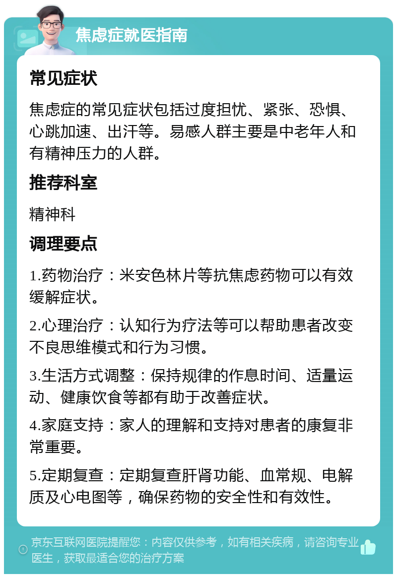 焦虑症就医指南 常见症状 焦虑症的常见症状包括过度担忧、紧张、恐惧、心跳加速、出汗等。易感人群主要是中老年人和有精神压力的人群。 推荐科室 精神科 调理要点 1.药物治疗：米安色林片等抗焦虑药物可以有效缓解症状。 2.心理治疗：认知行为疗法等可以帮助患者改变不良思维模式和行为习惯。 3.生活方式调整：保持规律的作息时间、适量运动、健康饮食等都有助于改善症状。 4.家庭支持：家人的理解和支持对患者的康复非常重要。 5.定期复查：定期复查肝肾功能、血常规、电解质及心电图等，确保药物的安全性和有效性。