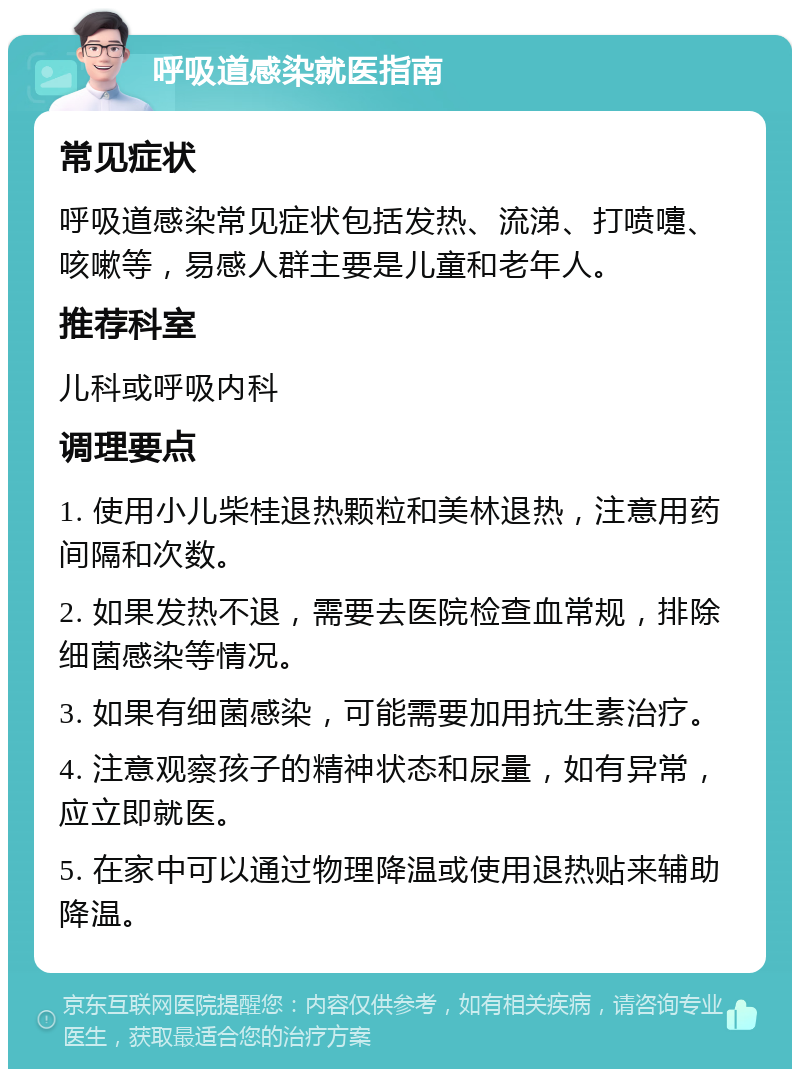 呼吸道感染就医指南 常见症状 呼吸道感染常见症状包括发热、流涕、打喷嚏、咳嗽等，易感人群主要是儿童和老年人。 推荐科室 儿科或呼吸内科 调理要点 1. 使用小儿柴桂退热颗粒和美林退热，注意用药间隔和次数。 2. 如果发热不退，需要去医院检查血常规，排除细菌感染等情况。 3. 如果有细菌感染，可能需要加用抗生素治疗。 4. 注意观察孩子的精神状态和尿量，如有异常，应立即就医。 5. 在家中可以通过物理降温或使用退热贴来辅助降温。