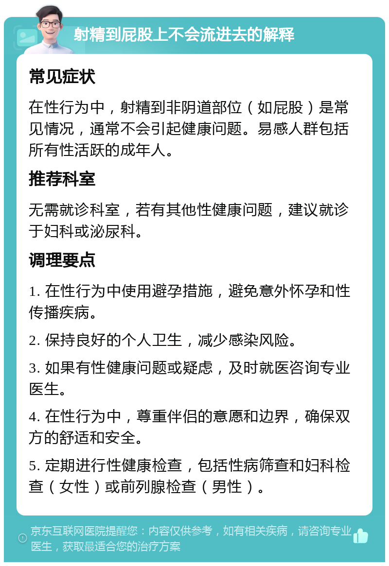 射精到屁股上不会流进去的解释 常见症状 在性行为中，射精到非阴道部位（如屁股）是常见情况，通常不会引起健康问题。易感人群包括所有性活跃的成年人。 推荐科室 无需就诊科室，若有其他性健康问题，建议就诊于妇科或泌尿科。 调理要点 1. 在性行为中使用避孕措施，避免意外怀孕和性传播疾病。 2. 保持良好的个人卫生，减少感染风险。 3. 如果有性健康问题或疑虑，及时就医咨询专业医生。 4. 在性行为中，尊重伴侣的意愿和边界，确保双方的舒适和安全。 5. 定期进行性健康检查，包括性病筛查和妇科检查（女性）或前列腺检查（男性）。