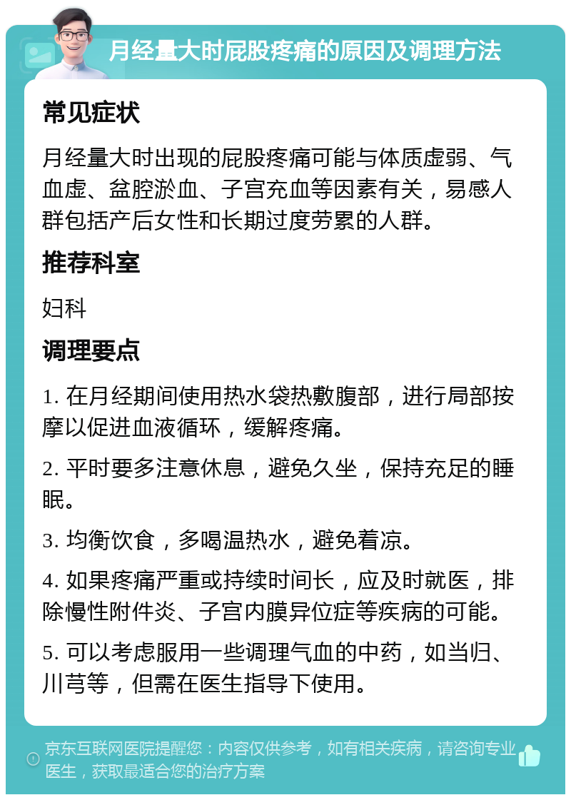 月经量大时屁股疼痛的原因及调理方法 常见症状 月经量大时出现的屁股疼痛可能与体质虚弱、气血虚、盆腔淤血、子宫充血等因素有关，易感人群包括产后女性和长期过度劳累的人群。 推荐科室 妇科 调理要点 1. 在月经期间使用热水袋热敷腹部，进行局部按摩以促进血液循环，缓解疼痛。 2. 平时要多注意休息，避免久坐，保持充足的睡眠。 3. 均衡饮食，多喝温热水，避免着凉。 4. 如果疼痛严重或持续时间长，应及时就医，排除慢性附件炎、子宫内膜异位症等疾病的可能。 5. 可以考虑服用一些调理气血的中药，如当归、川芎等，但需在医生指导下使用。