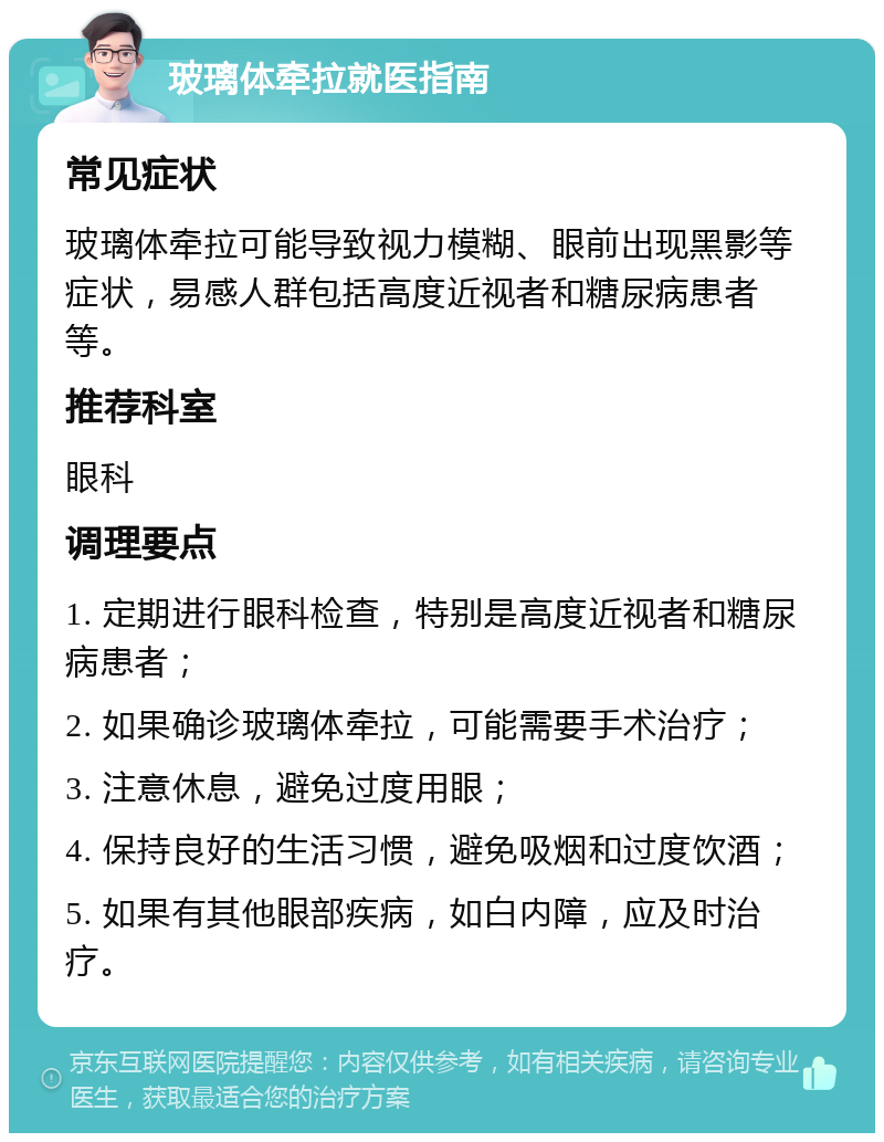 玻璃体牵拉就医指南 常见症状 玻璃体牵拉可能导致视力模糊、眼前出现黑影等症状，易感人群包括高度近视者和糖尿病患者等。 推荐科室 眼科 调理要点 1. 定期进行眼科检查，特别是高度近视者和糖尿病患者； 2. 如果确诊玻璃体牵拉，可能需要手术治疗； 3. 注意休息，避免过度用眼； 4. 保持良好的生活习惯，避免吸烟和过度饮酒； 5. 如果有其他眼部疾病，如白内障，应及时治疗。