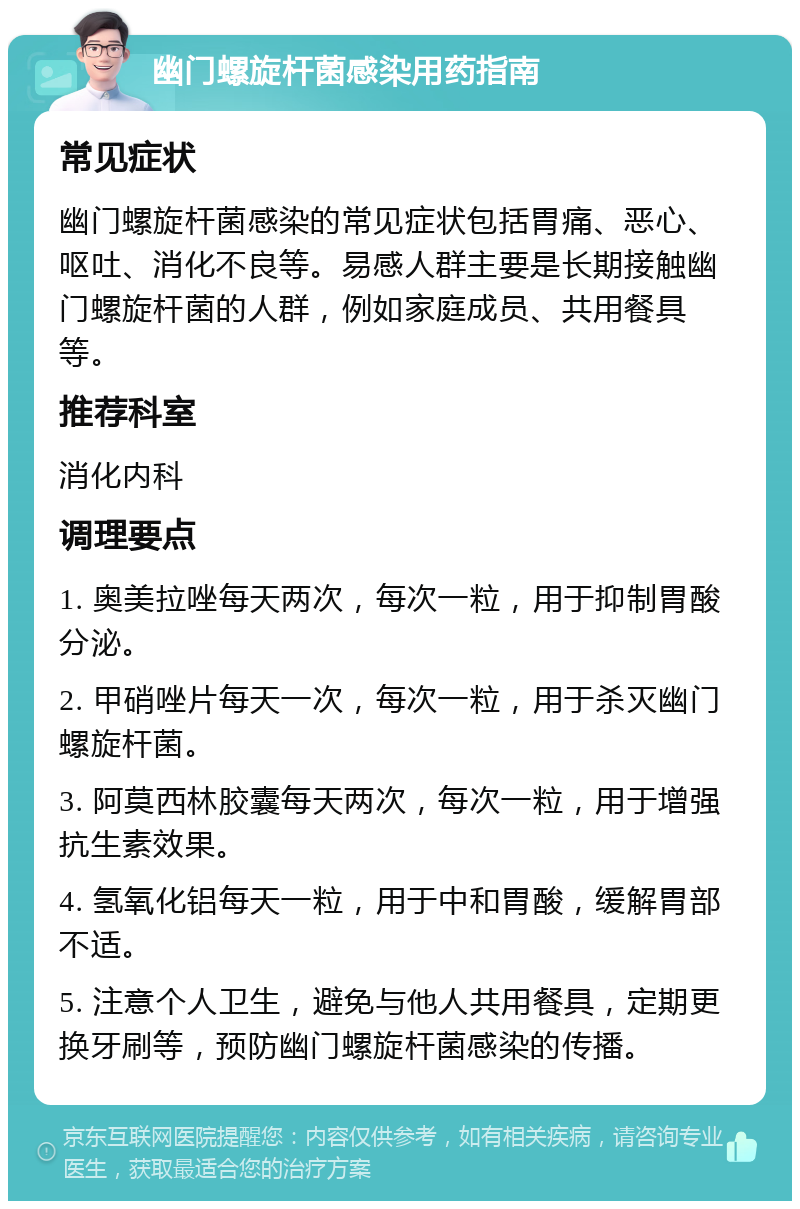 幽门螺旋杆菌感染用药指南 常见症状 幽门螺旋杆菌感染的常见症状包括胃痛、恶心、呕吐、消化不良等。易感人群主要是长期接触幽门螺旋杆菌的人群，例如家庭成员、共用餐具等。 推荐科室 消化内科 调理要点 1. 奥美拉唑每天两次，每次一粒，用于抑制胃酸分泌。 2. 甲硝唑片每天一次，每次一粒，用于杀灭幽门螺旋杆菌。 3. 阿莫西林胶囊每天两次，每次一粒，用于增强抗生素效果。 4. 氢氧化铝每天一粒，用于中和胃酸，缓解胃部不适。 5. 注意个人卫生，避免与他人共用餐具，定期更换牙刷等，预防幽门螺旋杆菌感染的传播。