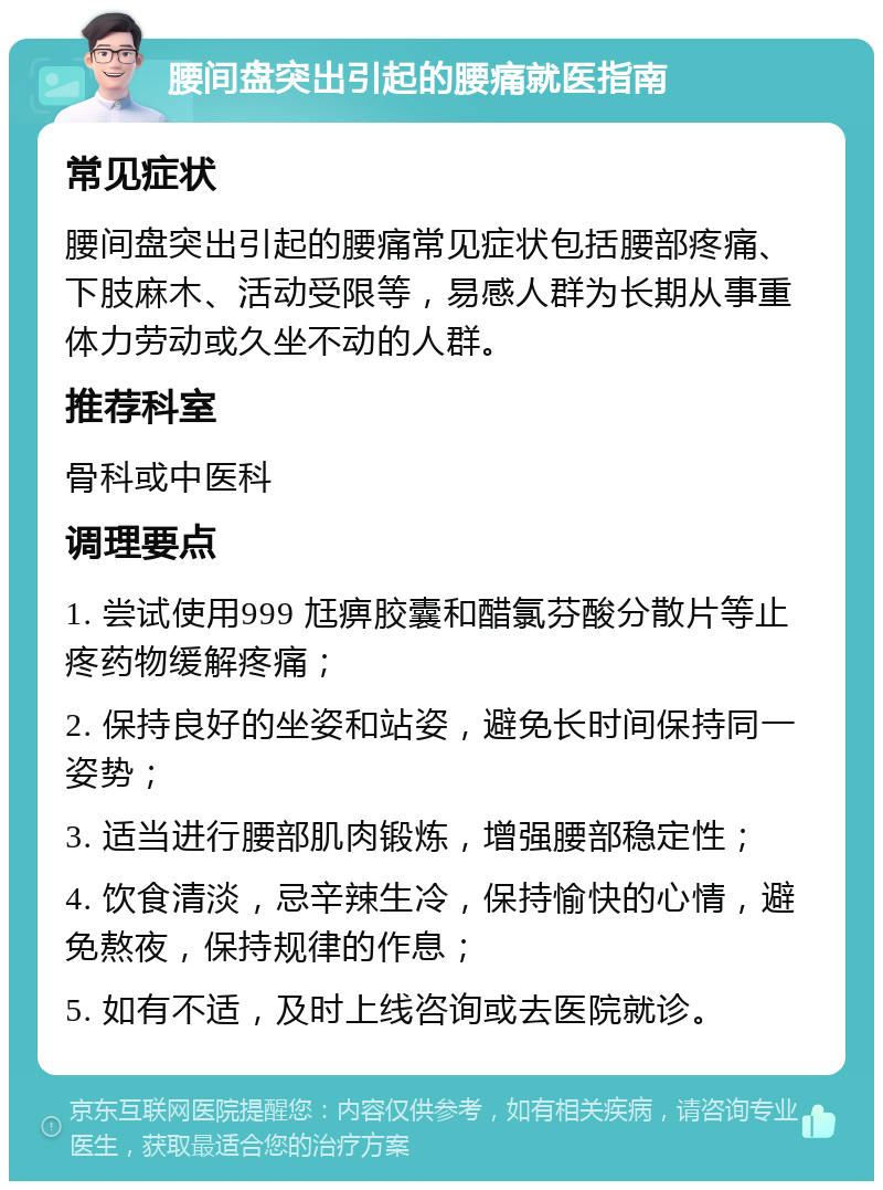 腰间盘突出引起的腰痛就医指南 常见症状 腰间盘突出引起的腰痛常见症状包括腰部疼痛、下肢麻木、活动受限等，易感人群为长期从事重体力劳动或久坐不动的人群。 推荐科室 骨科或中医科 调理要点 1. 尝试使用999 尪痹胶囊和醋氯芬酸分散片等止疼药物缓解疼痛； 2. 保持良好的坐姿和站姿，避免长时间保持同一姿势； 3. 适当进行腰部肌肉锻炼，增强腰部稳定性； 4. 饮食清淡，忌辛辣生冷，保持愉快的心情，避免熬夜，保持规律的作息； 5. 如有不适，及时上线咨询或去医院就诊。