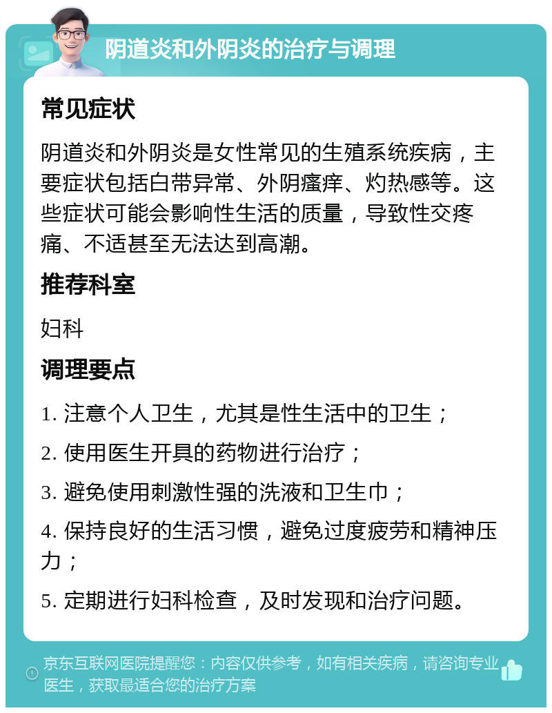 阴道炎和外阴炎的治疗与调理 常见症状 阴道炎和外阴炎是女性常见的生殖系统疾病，主要症状包括白带异常、外阴瘙痒、灼热感等。这些症状可能会影响性生活的质量，导致性交疼痛、不适甚至无法达到高潮。 推荐科室 妇科 调理要点 1. 注意个人卫生，尤其是性生活中的卫生； 2. 使用医生开具的药物进行治疗； 3. 避免使用刺激性强的洗液和卫生巾； 4. 保持良好的生活习惯，避免过度疲劳和精神压力； 5. 定期进行妇科检查，及时发现和治疗问题。