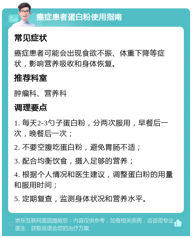 癌症患者蛋白粉使用指南 常见症状 癌症患者可能会出现食欲不振、体重下降等症状，影响营养吸收和身体恢复。 推荐科室 肿瘤科、营养科 调理要点 1. 每天2-3勺子蛋白粉，分两次服用，早餐后一次，晚餐后一次； 2. 不要空腹吃蛋白粉，避免胃肠不适； 3. 配合均衡饮食，摄入足够的营养； 4. 根据个人情况和医生建议，调整蛋白粉的用量和服用时间； 5. 定期复查，监测身体状况和营养水平。