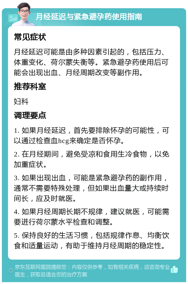 月经延迟与紧急避孕药使用指南 常见症状 月经延迟可能是由多种因素引起的，包括压力、体重变化、荷尔蒙失衡等。紧急避孕药使用后可能会出现出血、月经周期改变等副作用。 推荐科室 妇科 调理要点 1. 如果月经延迟，首先要排除怀孕的可能性，可以通过检查血hcg来确定是否怀孕。 2. 在月经期间，避免受凉和食用生冷食物，以免加重症状。 3. 如果出现出血，可能是紧急避孕药的副作用，通常不需要特殊处理，但如果出血量大或持续时间长，应及时就医。 4. 如果月经周期长期不规律，建议就医，可能需要进行荷尔蒙水平检查和调整。 5. 保持良好的生活习惯，包括规律作息、均衡饮食和适量运动，有助于维持月经周期的稳定性。